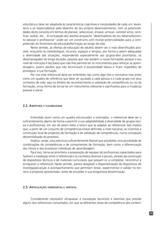 voluntária e deve ser adaptada às características cognitivas e necessidades de cada um, levan-
do-o a se responsabilizar pelo desenho do seu próprio desenvolvimento, com as potenciali-
dades deste conceito em termos de planear, seleccionar, ensaiar, arriscar, cometer erros, recti-
ficar, avaliar, etc... A concepção dos adultos enquanto "desenhadores do seu desenvolvimen-
to pessoal e profissional" pode ser um constructo com muitas potencialidades para a com-
preensão do fenómeno da educação/formação ao longo da vida.
       Neste sentido, as ofertas de educação de adultos devem ser o mais diversificadas pos-
sível, enquanto às metodologias, recursos, espaços e tempos, por forma a serem adequadas
à diversidade das situações, respondendo especialmente aos grupos-alvo prioritários: os
desempregados de longa duração; pessoas que não acedem a novas formações porque o seu
nível de instrução é tão baixo que não lhes permite ter os instrumentos para reforçar as apren-
dizagens; jovens adultos que não terminaram a escolaridade básica e ficam impedidos de
prosseguir a sua formação.
       Por isso este referencial deve ser entendido não como algo fixo e normativo mas antes
como um quadro de referência que deve ser ajustado a cada pessoa e a cada grupo nos seus
contextos de vida, seja no âmbito do reconhecimento e validação de competências ou no da
formação, única forma de tornar-se um instrumento relevante e significativo para a mudança
pessoal e social.




2.2. A BERTURA E FLEXIBILIDADE


       Entendido assim como um quadro estruturador e orientador, o referencial deve ser o
suficientemente aberto de forma a permitir a sua adaptabilidade à diversidade de grupos soci-
ais e profissionais, em vez de serem estes a terem que se adaptar ao referencial. Isto implica
que, a partir de um conjunto de competências-chave definidas a nível nacional, se incentive a
construção local de projectos de formação e de validação de competências, numa concepção
descentralizada do processo.
       Implica, ainda, uma estrutura suficientemente flexível que possibilite uma pluralidade de
combinações de competências e de componentes de formação, bem como a diferenciação
dos ritmos e dos processos individuais de aprendizagem.
       Para isso, torna-se prioritário a preparação de equipas de profissionais capacitados para
fazerem a mediação entre o referencial e os contextos diversos e plurais, através da construção
de dispositivos técnicos e de materiais curriculares que possam vir a completar, reconstruir e
enriquecer o referencial. Neste sentido, parece desejável a disponibilização de dispositivos de
investigação-acção e acompanhamento que permitam testar, experimentar e validar no ter-
reno a proposta apresentada, antes de proceder à sua progressiva disseminação.




2.3. ARTICULAÇÃO   HORIZONTAL E VERTICAL



      Considerando necessário ultrapassar a concepção tecnicista e atomista que preside
alguns dos referenciais consultados, em que as diferentes áreas de competência são contem-


                                                                                                   13
 
