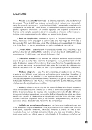 3. GLOSSÁRIO


        • Área de conhecimento transversal – o Referencial apresenta uma área transversal
denominada "Temas de Vida" que funciona como nutriente de conhecimento e contextuali-
zação das competências. Assim, as "sugestões de actividades" apresentadas em cada Área de
Competências vão buscar aos "Temas de Vida" o conhecimento necessário para tornar a com-
petência significativa e funcional a um contexto específico. Estas sugestões aparecem no re-
ferencial como exemplos susceptíveis de serem adequados e ampliados conforme as carac-
terísticas e necessidades dos diferentes adultos nos seus contextos de vida.

      • Áreas de competência – o Referencial organiza as competências-chave em quatro
Áreas, designadas como: Linguagem e Comunicação (LC), Tecnologia da Informação e
Comunicação (TIC), Matemática para a Vida (MV) e Cidadania e Empregabilidade (CE). Cada
uma destas Áreas, por sua vez, especifica-se em quatro unidades de competência.

      • Créditos/horas – cada nível tem 40 créditos equivalentes a 400 horas/nível, o que
perfaz um total de 120 créditos/1200h. Cada área tem um total de 30 créditos/300horas, o
que representa 10 créditos para cada Módulo de Área por nível.

      • Critérios de evidência – são definidos em termos de diferentes acções/realizações
através das quais o adulto indicia o domínio da competência visada, sendo também um indi-
cador de objectivos a desenvolver em termos de processo formativo. As sugestões de activi-
dades ajudam a encontrar contextos diversificados para a demonstração das evidências con-
forme as características de cada adulto, ou para a organização de experiências de formação.

       • Módulos integrados – cada Área de Competência, em cada um dos três Níveis,
organiza-se em Módulos tendencialmente sustentados numa perspectiva integradora. A
estrutura curricular de um Módulo inclui os seguintes elementos: a) fundamentação; b)
unidades de competência; c) critérios de evidência essenciais; d) sugestões de actividades con-
textualizadas nos temas de vida. Assim, o referencial apresenta quatro módulos para cada
nível, perfazendo na totalidade doze módulos.

       • Níveis – o referencial estrutura-se em três níveis articulados verticalmente numa espi-
ral de complexidade crescente, tanto no que se refere ao domínio das competências como ao
âmbito de contextualização das mesmas. Estes níveis são denominados: B1, B2 e B3 toman-
do por referência à correspondência com os ciclos do Ensino Básico Escolar, ainda que não se
identifiquem com eles. A conceptualização e organização curricular destes três níveis susten-
ta-se em critérios de progressiva aquisição de autonomia e responsabilização, de reflexão e
capacidade crítica e de colaboração, no domínio das competências.

      • Unidades de aprendizagem/formação – com base no enquadramento dos Mó-
dulos, apresentam propostas flexíveis de formação, contemplando na sua estrutura: princípios
orientadores, objectivos, conteúdos, actividades, materiais e critérios de auto e hete-
roavaliação. Cada nível contempla dezasseis unidades, uma para cada Unidade de Compe-
tência o que significa um total de quarenta e oito Unidades de Aprendizagem no Referencial.



                                                                                                   15
 