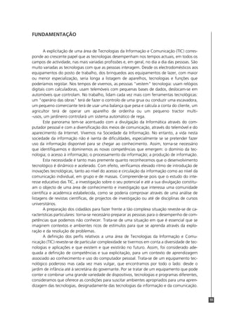 FUNDAMENTAÇÃO


       A explicitação de uma área de Tecnologias da Informação e Comunicação (TIC) corres-
ponde ao crescente papel que as tecnologias desempenham nos tempos actuais, em todos os
campos de actividade, nas mais variadas profissões e, em geral, no dia a dia das pessoas. São
muito variadas as tecnologias com que as pessoas interagem. Desde os electrodomésticos aos
equipamentos do posto de trabalho, dos brinquedos aos equipamentos de lazer, com maior
ou menor especialização, seria longa a listagem de aparelhos, tecnologias e funções que
poderíamos registar. Nos tempos de vivemos, as pessoas "vestem" tecnologia: usam relógios
digitais com calculadoras, usam telemóveis com pequenas bases de dados, deslocam-se em
automóveis que controlam. No trabalho, lidam cada vez mais com ferramentas tecnológicas:
um "operário das obras" terá de fazer o controlo de uma grua ou conduzir uma escavadora,
um pequeno comerciante terá de usar uma balança que pesa e calcula a conta do cliente, um
agricultor terá de operar um aparelho de ordenha ou um pequeno tractor multi-
-usos, um jardineiro controlará um sistema automático de rega.
       Este panorama tem-se acentuado com a divulgação da Informática através do com-
putador pessoal e com a diversificação dos meios de comunicação, através do telemóvel e do
aparecimento da Internet. Vivemos na Sociedade da Informação. No entanto, a vida nesta
sociedade da informação não é isenta de dificuldades, especialmente se se pretender fazer
uso da informação disponível para se chegar ao conhecimento. Assim, torna-se necessário
que identifiquemos e dominemos as novas competências que emergem: o domínio da tec-
nologia; o acesso à informação; o processamento da informação; a produção de informação.
       Esta necessidade é tanto mais premente quanto reconhecemos que o desenvolvimento
tecnológico é dinâmico e acelerado. Com efeito, verificamos elevado ritmo de introdução de
inovações tecnológicas, tanto ao nível do acesso e circulação da informação como ao nível da
comunicação individual, em grupo e de massas. Compreende-se pois que o estudo do inte-
resse educativo das TIC, a investigação sobre o seu potencial e até a sua divulgação constitu-
am o objecto de uma área de conhecimento e investigação que interessa uma comunidade
científica e académica estabelecida, como se poderia comprovar através de uma análise de
listagens de revistas científicas, de projectos de investigação ou até de disciplinas de cursos
universitários.
       A preparação dos cidadãos para fazer frente a tão complexa situação reveste-se de ca-
racterísticas particulares: torna-se necessário preparar as pessoas para o desempenho de com-
petências que podemos não conhecer. Trata-se de uma situação em que é essencial que se
imaginem contextos e ambientes ricos de estímulos para que se aprenda através da explo-
ração e da resolução de problemas.
       A definição dos perfis relativos a uma área de Tecnologias da Informação e Comu-
nicação (TIC) reveste-se de particular complexidade se tivermos em conta a diversidade de tec-
nologias e aplicações e que existem e que existirão no futuro. Assim, foi considerado ade-
quada a definição de competências e sua explicitação, para um contexto de aprendizagem
associado ao conhecimento e uso do computador pessoal. Trata-se de um equipamento tec-
nológico poderoso mas cada vez mais vulgar, que encontramos por todo o lado: desde o
jardim de infância até à secretária do governante. Por se tratar de um equipamento que pode
conter e combinar uma grande variedade de dispositivos, tecnologias e programas diferentes,
consideramos que oferece as condições para suscitar ambientes apropriados para uma apren-
dizagem das tecnologias, designadamente das tecnologias da informação e da comunicação.


                                                                                                  55
 