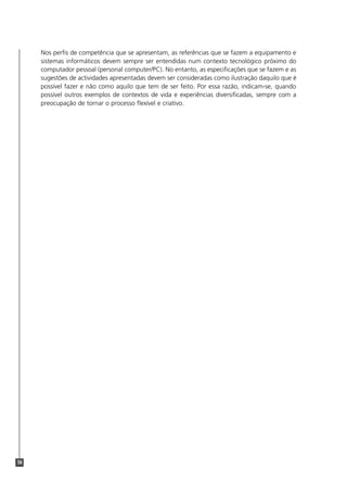 Nos perfis de competência que se apresentam, as referências que se fazem a equipamento e
     sistemas informáticos devem sempre ser entendidas num contexto tecnológico próximo do
     computador pessoal (personal computer/PC). No entanto, as especificações que se fazem e as
     sugestões de actividades apresentadas devem ser consideradas como ilustração daquilo que é
     possível fazer e não como aquilo que tem de ser feito. Por essa razão, indicam-se, quando
     possível outros exemplos de contextos de vida e experiências diversificadas, sempre com a
     preocupação de tornar o processo flexível e criativo.




56
 