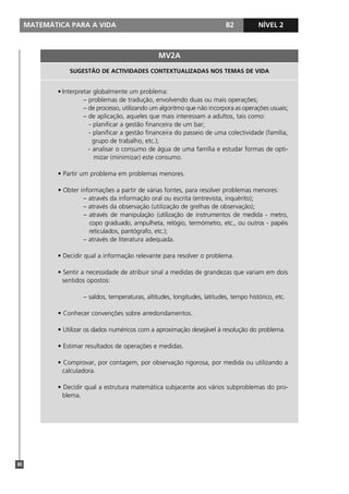 MATEMÁTICA PARA A VIDA                                                  B2           NÍVEL 1
                                                                                                2



                                                   MV2A
                 SUGESTÃO DE ACTIVIDADES CONTEXTUALIZADAS NOS TEMAS DE VIDA


             • Interpretar globalmente um problema:
                       – problemas de tradução, envolvendo duas ou mais operações;
                       – de processo, utilizando um algoritmo que não incorpora as operações usuais;
                       – de aplicação, aqueles que mais interessam a adultos, tais como:
                         - planificar a gestão financeira de um bar;
                         - planificar a gestão financeira do passeio de uma colectividade (família,
                           grupo de trabalho, etc.);
                         - analisar o consumo de água de uma família e estudar formas de opti-
                           mizar (minimizar) este consumo.

             • Partir um problema em problemas menores.

             • Obter informações a partir de várias fontes, para resolver problemas menores:
                      – através da informação oral ou escrita (entrevista, inquérito);
                      – através da observação (utilização de grelhas de observação);
                      – através de manipulação (utilização de instrumentos de medida - metro,
                        copo graduado, ampulheta, relógio, termómetro, etc., ou outros - papéis
                        reticulados, pantógrafo, etc.);
                      – através de literatura adequada.

             • Decidir qual a informação relevante para resolver o problema.

             • Sentir a necessidade de atribuir sinal a medidas de grandezas que variam em dois
               sentidos opostos:

                      – saldos, temperaturas, altitudes, longitudes, latitudes, tempo histórico, etc.

             • Conhecer convenções sobre arredondamentos.

             • Utilizar os dados numéricos com a aproximação desejável à resolução do problema.

             • Estimar resultados de operações e medidas.

             • Comprovar, por contagem, por observação rigorosa, por medida ou utilizando a
               calculadora.

             • Decidir qual a estrutura matemática subjacente aos vários subproblemas do pro-
               blema.




80
 