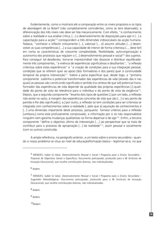 Evidentemente, como o mostrará até a comparação entre os níveis propostos e os tipos
de abordagem de Le Boterf (não completamente coincidentes, como se terá observado), a
diferenciação dos três níveis não deve ser lida mecanicamente. Com efeito, "o conhecimento
sobre a realidade e sua análise crítica, [...] o desenvolvimento de disposições para agir e [...] a
capacitação para a acção"5 correspondem a três dimensões indissociáveis da acção humana.
Todavia, "conhecer e reflectir criticamente [...], valorizar [... e] assumir atitudes [...,] desen-
volver as suas competências [...,] a sua capacidade de intervir de forma criteriosa [..., deve ter]
em conta as características de crescente complexidade, flexibilidade, auto-organização e
autonomia dos processos que regulam o [...] desenvolvimento pessoal e social"6 dos sujeitos.
Para conseguir tal desiderato, torna-se imprescindível não dissociar e distribuir equilibrada-
mente três componentes, "a vivência de experiências significativas e desafiantes", "a reflexão
criteriosa sobre estas experiências" e "a criação de condições para a sua integração pessoal,
condições que se referem quer ao apoio [dos formadores e dos pares] quer à continuidade
temporal da própria intervenção"7. Valerá a pena especificar que, desde logo, a "primeira
componente sublinha o potencial transformador das experiências de vida [através das e nas
quais] as pessoas vão construindo significado e sentido [na certeza de que tal] potencial trans-
formador das experiências de vida depende da qualidade das próprias experiências [,] quali-
dade do ponto de vista da relevância para o indivíduo e do ponto de vista da exigência"8.
Depois, que a segunda componente "levanta dois tipos de questões [,] por um lado, a reflexão
não existe no vazio, à margem das experiências concretas de vida que são [...] o seu ponto de
partida e lhe dão significado [, e,] por outro, a reflexão só tem condições para ser criteriosa se
integrada com conhecimentos sobre a realidade [, pelo que a] aquisição de conhecimentos é
[...] uma dimensão importante deste processo, porquanto fornece critérios para a reflexão
[,embora,] como está profusamente comprovado, a informação por si só não responsabilize
ninguém nem garanta mudanças qualitativas na forma depensar e de agir"9. Enfim, a terceira
componente "define o objectivo último da intervenção [...,] ao perspectivar que se trata de
contribuir para o processo de apropriação [...] da realidade"10, assim pessoal e socialmente
(com os outros) construída.

     A ampla referência, no parágrafo anterior, a um texto sobre o ensino secundário - quan-
do o nosso problema se situa ao nível de educação/formação básico - legitimar-se-á, no que



      5 MENEZES, Isabel (s/ data). Desenvolvimento Pessoal e Social / Programa para o Ensino Secundário -
      Proposta de Objectivos Gerais e Específicos. Documento policopiado, produzido para o IIE (Instituto de
      Inovação Educacional), que recolhe contribuições diversas, não individualizadas.

      6 Ibidem.

      7 MENEZES, Isabel (s/ data). Desenvolvimento Pessoal e Social / Programa para o Ensino Secundário -
      Sugestões Metodológicas. Documento policopiado, produzido para o IIE (Instituto de Inovação
      Educacional), que recolhe contribuições diversas, não individualizadas.

      8 Ibidem.

      9 Ibidem.

      10Ibidem.



                                                                                                               99
 