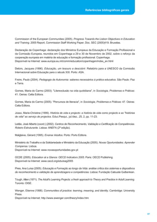Referências bibliográficas gerais




Commission of the European Communities (2005). Progress Towards the Lisbon Objectives in Education
and Training. 2005 Report, Commission Staff Working Paper, Doc. SEC (2005)419. Bruxelas.

Declaração de Copenhaga: declaração dos Ministros Europeus da Educação e Formação Profissional e
da Comissão Europeia, reunidos em Copenhaga a 29 e 30 de Novembro de 2002, sobre o reforço da
cooperação europeia em matéria de educação e formação profissional. Copenhaga.
Disponível na Internet: www.europa.eu.int/comm/education/copenhagen/index_en.html

Delors, Jacques (1996). Educação, um tesouro a descobrir. Relatório para a UNESCO da Comissão
Internacional sobre Educação para o século XXI. Porto: ASA.

Freire, Paulo (2004). Pedagogia da Autonomia: saberes necessários à prática educativa. São Paulo: Paz
e Terra.

Gomes, Maria do Carmo (2003). "Literexclusão na vida quotidiana", in Sociologia, Problemas e Práticas:
41. Oeiras: Celta Editora.

Gomes, Maria do Carmo (2005). "Percursos de literacia", in Sociologia, Problemas e Práticas: 47. Oeiras:
Celta Editora.

Josso, Marie-Christine (1999). História de vida e projecto: a história de vida como projecto e as "histórias
de vida" ao serviço de projectos. Educ.Pesqui., jul./dez., 25, 2, pp. 11-23.

Leitão, José Alberto (coord.) (2002). Centros de Reconhecimento, Validação e Certificação de Competências.
Roteiro Estruturante. Lisboa: ANEFA (2ª edição).

Malglaive, Gérard (1995). Ensinar Adultos. Porto: Porto Editora.

Ministério do Trabalho e da Solidariedade e Ministério da Educação (2005). Novas Oportunidades. Aprender
Compensa. Lisboa.
Disponível na Internet: www.novasoportunidades.gov.pt

OCDE (2005). Education at a Glance: OECD Indicators 2005. Paris: OECD Publishing.
Disponível na Internet: www.oecd.org/edu/eag2005

Pires, Ana Luísa (2005). Educação e Formação ao longo da Vida: análise crítica dos sistemas e dispositivos
de reconhecimento e validação de aprendizagens e competências. Lisboa: Fundação Calouste Gulbenkian.

Tough, Allen (1971). The Adult's Learning Projects: a fresh approach to Theory and Practice in Adult Learning.
Toronto: OISE.

Wenger, Etienne (1998). Communities of practice: learning, meaning, and identity. Cambridge: University
Press.
Disponível na Internet: http://www.ewenger.com/theory/index.htm




                                                                                                                 87
 
