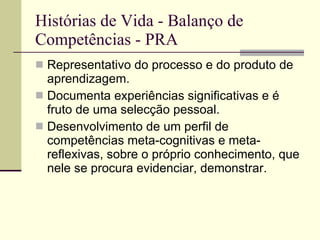 Histórias de Vida - Balanço de Competências - PRA Representativo do processo e do produto de aprendizagem.  Documenta experiências significativas e é fruto de uma selecção pessoal. Desenvolvimento de um perfil de competências meta-cognitivas e meta-reflexivas, sobre o próprio conhecimento, que nele se procura evidenciar, demonstrar. 