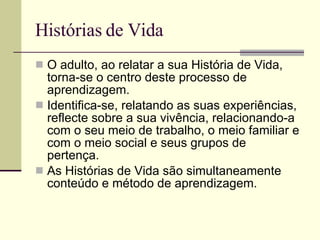 Histórias de Vida O adulto, ao relatar a sua História de Vida, torna-se o centro deste processo de aprendizagem. Identifica-se, relatando as suas experiências, reflecte sobre a sua vivência, relacionando-a com o seu meio de trabalho, o meio familiar e com o meio social e seus grupos de pertença. As Histórias de Vida são simultaneamente conteúdo e método de aprendizagem. 