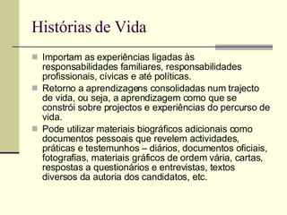 Histórias de Vida Importam as experiências ligadas às responsabilidades familiares, responsabilidades profissionais, cívicas e até políticas. Retorno a aprendizagens consolidadas num trajecto de vida, ou seja, a aprendizagem como que se constrói sobre projectos e experiências do percurso de vida. Pode utilizar materiais biográficos adicionais como documentos pessoais que revelem actividades, práticas e testemunhos – diários, documentos oficiais, fotografias, materiais gráficos de ordem vária, cartas, respostas a questionários e entrevistas, textos diversos da autoria dos candidatos, etc.  