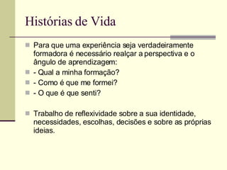 Histórias de Vida Para que uma experiência seja verdadeiramente formadora é necessário realçar a perspectiva e o ângulo de aprendizagem: - Qual a minha formação? - Como é que me formei? - O que é que senti? Trabalho de reflexividade sobre a sua identidade, necessidades, escolhas, decisões e sobre as próprias ideias. 