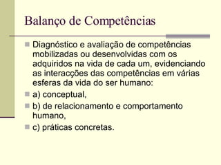 Balanço de Competências Diagnóstico e avaliação de competências mobilizadas ou desenvolvidas com os adquiridos na vida de cada um, evidenciando as interacções das competências em várias esferas da vida do ser humano:  a) conceptual,  b) de relacionamento e comportamento humano,  c) práticas concretas. 