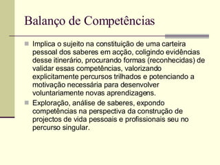 Balanço de Competências Implica o sujeito na constituição de uma carteira pessoal dos saberes em acção, coligindo evidências desse itinerário, procurando formas (reconhecidas) de validar essas competências, valorizando explicitamente percursos trilhados e potenciando a motivação necessária para desenvolver voluntariamente novas aprendizagens. Exploração, análise de saberes, expondo competências na perspectiva da construção de projectos de vida pessoais e profissionais seu no percurso singular. 