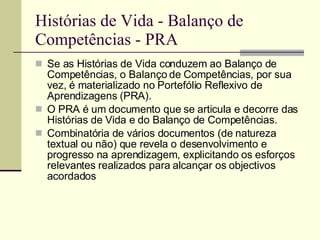 Histórias de Vida - Balanço de Competências - PRA Se as Histórias de Vida conduzem ao Balanço de Competências, o Balanço de Competências, por sua vez, é materializado no Portefólio Reflexivo de Aprendizagens (PRA).  O PRA é um documento que se articula e decorre das Histórias de Vida e do Balanço de Competências. Combinatória de vários documentos (de natureza textual ou não) que revela o desenvolvimento e progresso na aprendizagem, explicitando os esforços relevantes realizados para alcançar os objectivos acordados  
