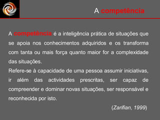 A  competência  é a inteligência prática de situações que se apoia nos conhecimentos adquiridos e os transforma com tanta ou mais força quanto maior for a complexidade das situações. Refere-se à capacidade de uma pessoa assumir iniciativas, ir além das actividades prescritas, ser capaz de compreender e dominar novas situações, ser responsável e reconhecida por isto.  ( Zarifian, 1999 )  A  competência 