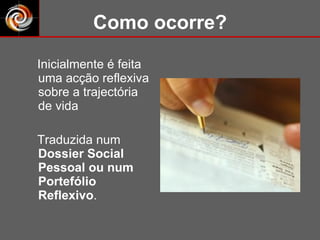 Como ocorre? Inicialmente é feita uma acção reflexiva sobre a trajectória de vida  Traduzida num  Dossier Social Pessoal ou num Portefólio Reflexivo . 