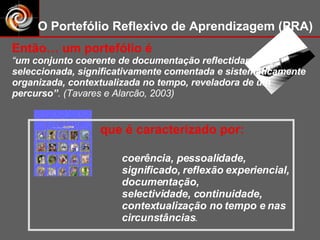 coerência, pessoalidade, significado, reflexão experiencial, documentação,  selectividade, continuidade, contextualização no tempo e nas circunstâncias . O Portefólio Reflexivo de Aprendizagem (PRA) Então… um portefólio é “ um conjunto coerente de documentação reflectidamente seleccionada, significativamente comentada e sistematicamente organizada, contextualizada no tempo, reveladora de um percurso” . (Tavares e Alarcão, 2003) que é caracterizado por: 