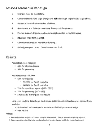 Lessons Learned in Redesign
      1.      Changes must be mandatory.

      2.      Comprehensive: One large change will not be enough to produce a large effect.

      3.      Research: Learn from mistakes of others.

      4.      Assessment and data are necessary throughout the process.

      5.      Provide support, training, and communication often in multiple ways.

      6.      How is as important as what.

      7.      Commitment matters more than funding.

      8.      Redesign on your terms. One size does not fit all.



Results
      Pass rates before redesign
          48% for algebra classes
          58% for geometry

      Pass rates since Fall 2009
          69% for modules
                55-70% for Part 1 modules
                60-80% for Part 2 modules
          71% for combined algebra (MTH 096S)
          77% for geometry (MTH 097)
          Final exams mirror pass rate results

     Long-term tracking data shows students do better in college level courses coming from
     modules
         Maintained and increased standards established prior to redesign
         Real results
NOTES:
   1. Results based on majority of classes using lecture with 60 - 70% of sections taught by adjuncts.
   2. Pass rates determined by total number of A, B, C grades divided by 10-day roster headcount.

                                                      9
 