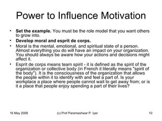 Power to Influence Motivation Set the example.  You must be the role model that you want others to grow into.  Develop moral and esprit de corps.   Moral is the mental, emotional, and spiritual state of a person. Almost everything you do will have an impact on your organization. You should always be aware how your actions and decisions might affect it.  Esprit de corps means team spirit - it is defined as the spirit of the organization or collective body (in French it literally means "spirit of the body"). It is the consciousness of the organization that allows the people within it to identify with and feel a part of. Is your workplace a place where people cannot wait to get away from; or is it a place that people enjoy spending a part of their lives?  
