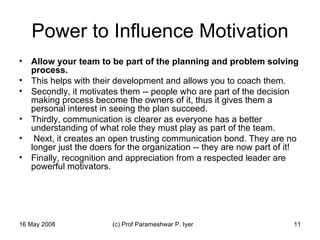 Power to Influence Motivation Allow your team to be part of the planning and problem solving process.   This helps with their development and allows you to coach them.  Secondly, it motivates them -- people who are part of the decision making process become the owners of it, thus it gives them a personal interest in seeing the plan succeed. Thirdly, communication is clearer as everyone has a better understanding of what role they must play as part of the team. Next, it creates an open trusting communication bond. They are no longer just the doers for the organization -- they are now part of it!  Finally, recognition and appreciation from a respected leader are powerful motivators.  