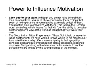 Power to Influence Motivation Look out for your team.  Although you do not have control over their personal lives, you must show concern for them. Things that seem of no importance to you might be extremely critical to them. You must be able to empathize with them. This is from the German word,  einfuhling , which means "to feel with", or the ability to perceive another person's view of the world as though that view were your own.  The Sioux Indian Tribal Prayer reads, "Great Spirit, help us never to judge another until we have walked for two weeks in his moccasins." Also note that empathy differs from sympathy in that sympathy connotes spontaneous emotion rather than a conscious, reasoned response. Sympathizing with others may be less useful to another person if we are limited by the strong feelings of the moment.  