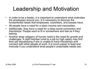 Leadership and Motivation In order to be a leader, it is important to understand what motivates the employees around you. It is necessary to discover the fundamental needs that employees, coworkers, and bosses have.  All people have a need for a basic income and necessities.  Additionally, they have a need for a deep social connection and friendships. People want to fit in somewhere and feel as if they belong.  Another large category of human need is the need for growth and challenges. A staff member lured to a job by high salary may find their job dissatisfying if she is unable to have friendships and connect with other people at work. It is much easier to lead and motivate if you understand what people’s undeniable needs are.  