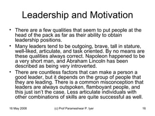 Leadership and Motivation There are a few qualities that seem to put people at the head of the pack as far as their ability to obtain leadership positions.  Many leaders tend to be outgoing, brave, tall in stature, well-liked, articulate, and task oriented. By no means are these qualities always correct. Napoleon happened to be a very short man, and Abraham Lincoln has been described as being very introverted.  There are countless factors that can make a person a good leader, but it depends on the group of people that they are leading. There is a common misconception that leaders are always outspoken, flamboyant people, and this just isn’t the case. Less articulate individuals with other combinations of skills are quite successful as well.  
