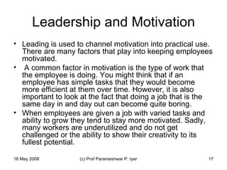 Leadership and Motivation Leading is used to channel motivation into practical use. There are many factors that play into keeping employees motivated. A common factor in motivation is the type of work that the employee is doing. You might think that if an employee has simple tasks that they would become more efficient at them over time. However, it is also important to look at the fact that doing a job that is the same day in and day out can become quite boring.  When employees are given a job with varied tasks and ability to grow they tend to stay more motivated. Sadly, many workers are underutilized and do not get challenged or the ability to show their creativity to its fullest potential.  