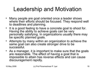 Leadership and Motivation Many people are goal oriented once a leader shows where their efforts should be focused. They respond well to deadlines and planning.  It is a good feeling to have a concrete goal to shoot for. Having the ability to achieve goals can be very personally satisfying. In organizations usually there may be specific planned goals.  Attempts by many within an organization to achieve the same goal can also create stronger drive to be successful.  As a manager, it is important to make sure that the goals are reasonable. The effect of having a goal that is impossible to attain has reverse effects and can cause discouragement rapidly.  