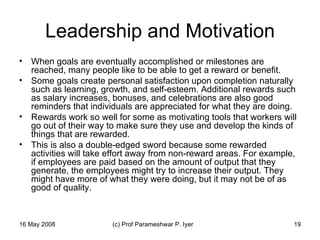 Leadership and Motivation When goals are eventually accomplished or milestones are reached, many people like to be able to get a reward or benefit.  Some goals create personal satisfaction upon completion naturally such as learning, growth, and self-esteem. Additional rewards such as salary increases, bonuses, and celebrations are also good reminders that individuals are appreciated for what they are doing.  Rewards work so well for some as motivating tools that workers will go out of their way to make sure they use and develop the kinds of things that are rewarded.  This is also a double-edged sword because some rewarded activities will take effort away from non-reward areas. For example, if employees are paid based on the amount of output that they generate, the employees might try to increase their output. They might have more of what they were doing, but it may not be of as good of quality.  