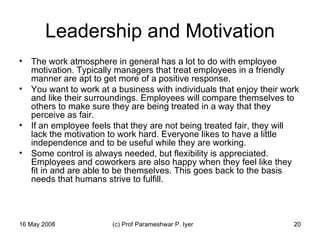 Leadership and Motivation The work atmosphere in general has a lot to do with employee motivation. Typically managers that treat employees in a friendly manner are apt to get more of a positive response.  You want to work at a business with individuals that enjoy their work and like their surroundings. Employees will compare themselves to others to make sure they are being treated in a way that they perceive as fair.  If an employee feels that they are not being treated fair, they will lack the motivation to work hard. Everyone likes to have a little independence and to be useful while they are working.  Some control is always needed, but flexibility is appreciated. Employees and coworkers are also happy when they feel like they fit in and are able to be themselves. This goes back to the basis needs that humans strive to fulfill.  