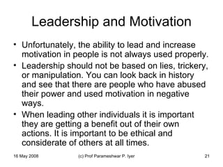 Leadership and Motivation Unfortunately, the ability to lead and increase motivation in people is not always used properly.  Leadership should not be based on lies, trickery, or manipulation. You can look back in history and see that there are people who have abused their power and used motivation in negative ways.  When leading other individuals it is important they are getting a benefit out of their own actions. It is important to be ethical and considerate of others at all times.  