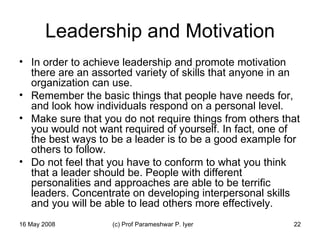 Leadership and Motivation In order to achieve leadership and promote motivation there are an assorted variety of skills that anyone in an organization can use.  Remember the basic things that people have needs for, and look how individuals respond on a personal level.  Make sure that you do not require things from others that you would not want required of yourself. In fact, one of the best ways to be a leader is to be a good example for others to follow.  Do not feel that you have to conform to what you think that a leader should be. People with different personalities and approaches are able to be terrific leaders. Concentrate on developing interpersonal skills and you will be able to lead others more effectively.  