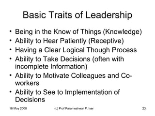 Basic Traits of Leadership Being in the Know of Things (Knowledge) Ability to Hear Patiently (Receptive) Having a Clear Logical Though Process Ability to Take Decisions (often with incomplete Information) Ability to Motivate Colleagues and Co-workers Ability to See to Implementation of Decisions 