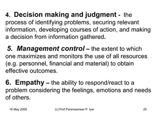 4.   Decision making and judgment  -  the process of identifying problems, securing relevant  information, developing courses of action, and making a decision from information gathered .   5.  Management control  –  the extent to which one maximizes and monitors the use of all resources (e.g. personnel, financial and material) to obtain effective outcomes.  6.  Empathy  –  the ability to respond/react to a problem considering the feelings, emotions and needs of others.  