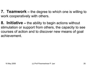   7.  Teamwork  –  the degree to which one is willing to work cooperatively with others. 8.  Initiative  –  the ability to begin actions without stimulation or support from others, the capacity to see courses of action and to discover new means of goal achievement.      