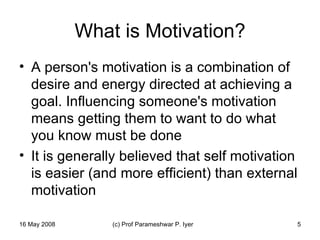 What is Motivation? A person's motivation is a combination of desire and energy directed at achieving a goal. Influencing someone's motivation means getting them to want to do what you know must be done  It is generally believed that self motivation is easier (and more efficient) than external motivation 