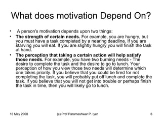 What does motivation Depend On? A person's motivation depends upon two things:  The strength of certain needs.  For example, you are hungry, but you must have a task completed by a nearing deadline. If you are starving you will eat. If you are slightly hungry you will finish the task at hand.  The perception that taking a certain action will help satisfy those needs.  For example, you have two burning needs - The desire to complete the task and the desire to go to lunch. Your perception of how you view those two needs will determine which one takes priority. If you believe that you could be fired for not completing the task, you will probably put off lunch and complete the task. If you believe that you will not get into trouble or perhaps finish the task in time, then you will likely go to lunch.  