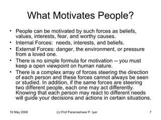 What Motivates People? People can be motivated by such forces as beliefs, values, interests, fear, and worthy causes.  Internal Forces:  needs, interests, and beliefs. External Forces: danger, the environment, or pressure from a loved one.  There is no simple formula for motivation -- you must keep a open viewpoint on human nature.  There is a complex array of forces steering the direction of each person and these forces cannot always be seen or studied. In addition, if the same forces are steering two different people, each one may act differently. Knowing that each person may react to different needs will guide your decisions and actions in certain situations.  