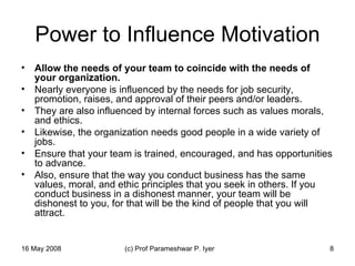 Power to Influence Motivation Allow the needs of your team to coincide with the needs of your organization.   Nearly everyone is influenced by the needs for job security, promotion, raises, and approval of their peers and/or leaders.  They are also influenced by internal forces such as values morals, and ethics.  Likewise, the organization needs good people in a wide variety of jobs.  Ensure that your team is trained, encouraged, and has opportunities to advance.  Also, ensure that the way you conduct business has the same values, moral, and ethic principles that you seek in others. If you conduct business in a dishonest manner, your team will be dishonest to you, for that will be the kind of people that you will attract.  