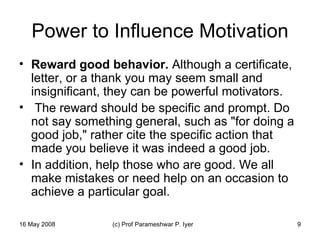 Power to Influence Motivation Reward good behavior.  Although a certificate, letter, or a thank you may seem small and insignificant, they can be powerful motivators. The reward should be specific and prompt. Do not say something general, such as "for doing a good job," rather cite the specific action that made you believe it was indeed a good job.  In addition, help those who are good. We all make mistakes or need help on an occasion to achieve a particular goal.  