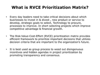 What is RVCE Prioritization Matrix?
• Every day leaders need to take critical decisions about which
businesses to invest in & divest , new product or service to
develop, strategic goals to select, Technology to procure,
processes to improve. In short selecting projects which improve
competitive advantage & financial growth.
• The Risk-Value-Cost-Effort (RVCE) prioritization matrix provides
efficient framework to prioritize important decisions that utilizes
decision criteria that are important to the organization’s future.
• It is best used as group process to weed out disingenuous
incentives and hidden agendas in project prioritization by
promoting transparency and consensus.
 