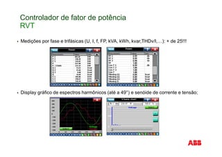 Controlador de fator de potência
RVT
Medições por fase e trifásicas (U, I, f, FP, kVA, kWh, kvar,THDv/I,…): + de 25!!!
Display gráfico de espectros harmônicos (até a 49°) e senóide de corrente e tensão;
 