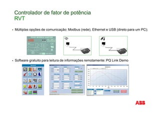 Controlador de fator de potência
RVT
Múltiplas opções de comunicação: Modbus (rede), Ethernet e USB (direto para um PC);
Software gratuito para leitura de informações remotamente: PQ Link Demo
 