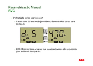 Parametrização Manual
RVC
8°) Proteção contra sobretensão?
Caso o valor da tensão atinja o máximo determinado o banco será
desligado
OBS: Recomendado uma vez que tensões elevadas são prejudiciais
para a vida útil do capacitor.
 