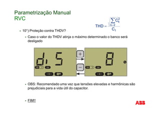 Parametrização Manual
RVC
10°) Proteção contra THDV?
Caso o valor do THDV atinja o máximo determinado o banco será
desligado
OBS: Recomendado uma vez que tensões elevadas e harmônicas são
prejudiciais para a vida útil do capacitor.
FIM!!
 