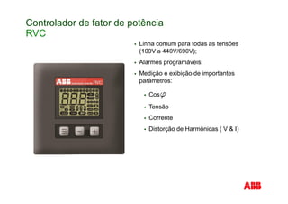 Controlador de fator de potência
RVC
Linha comum para todas as tensões
(100V a 440V/690V);
Alarmes programáveis;
Medição e exibição de importantes
parâmetros:
Cos
Tensão
Corrente
Distorção de Harmônicas ( V & I)
 