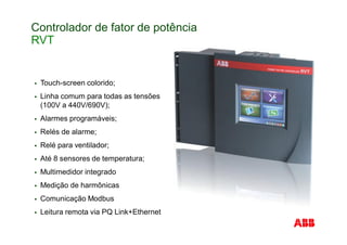 Controlador de fator de potência
RVT
Touch-screen colorido;
Linha comum para todas as tensões
(100V a 440V/690V);
Alarmes programáveis;
Relés de alarme;
Relé para ventilador;
Até 8 sensores de temperatura;
Multimedidor integrado
Medição de harmônicas
Comunicação Modbus
Leitura remota via PQ Link+Ethernet
 