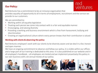 Our Policy:
Red Ventures has a commitment to be an inclusive organisation that
provides equality of opportunity to all in terms of employment, recruitment and the service we
provide to our customers.
We are committed to:
• Working within all equality legislation
• Treating each person we come into contact with in a fair and equitable manner
• Encouraging, and valuing diversity
• Providing a working and business environment which is free from harassment, bullying and
  discrimination
• Creating an organisational culture where every person knows that their contribution is valued
Working with clients & observing the policy
Red Ventures employee’s work with our clients to be diversity aware and we deal in a fair, honest
and open manner.
We have an ongoing commitment to observe and follow our policy, it is visible within our offices
and a large part of our training is dedicated to this area. It is also published on our website and in
all employee’s handbook – all employees are tested and we implement proactively this policy in
our own business with a bi-annual review of our policy.
 