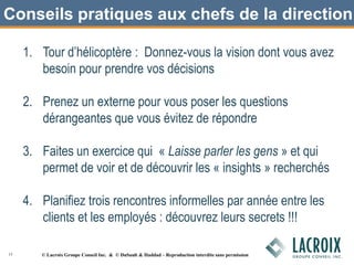 Conseils pratiques aux chefs de la direction
1. Tour d’hélicoptère : Donnez-vous la vision dont vous avez
besoin pour prendre vos décisions
2. Prenez un externe pour vous poser les questions
dérangeantes que vous évitez de répondre
3. Faites un exercice qui « Laisse parler les gens » et qui
permet de voir et de découvrir les « insights » recherchés
4. Planifiez trois rencontres informelles par année entre les
clients et les employés : découvrez leurs secrets !!!
15 © Lacroix Groupe Conseil Inc. & © DuSault & Haddad – Reproduction interdite sans permission
 