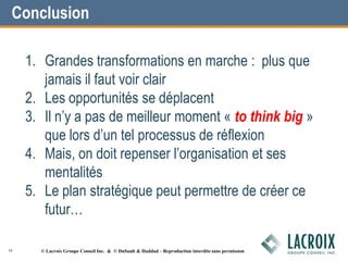 1. Grandes transformations en marche : plus que
jamais il faut voir clair
2. Les opportunités se déplacent
3. Il n’y a pas de meilleur moment « to think big »
que lors d’un tel processus de réflexion
4. Mais, on doit repenser l’organisation et ses
mentalités
5. Le plan stratégique peut permettre de créer ce
futur…
Conclusion
16 © Lacroix Groupe Conseil Inc. & © DuSault & Haddad – Reproduction interdite sans permission
 