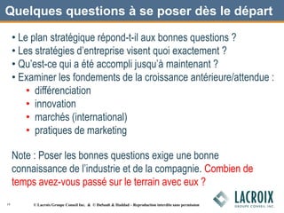 Quelques questions à se poser dès le départ
• Le plan stratégique répond-t-il aux bonnes questions ?
• Les stratégies d’entreprise visent quoi exactement ?
• Qu’est-ce qui a été accompli jusqu’à maintenant ?
• Examiner les fondements de la croissance antérieure/attendue :
• différenciation
• innovation
• marchés (international)
• pratiques de marketing
Note : Poser les bonnes questions exige une bonne
connaissance de l’industrie et de la compagnie. Combien de
temps avez-vous passé sur le terrain avec eux ?
19 © Lacroix Groupe Conseil Inc. & © DuSault & Haddad – Reproduction interdite sans permission
 
