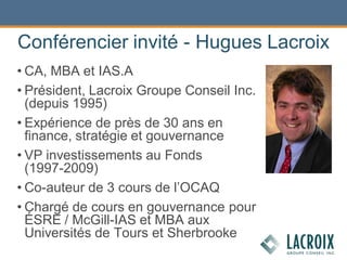 Conférencier invité - Hugues Lacroix
• CA, MBA et IAS.A
• Président, Lacroix Groupe Conseil Inc.
(depuis 1995)
• Expérience de près de 30 ans en
finance, stratégie et gouvernance
• VP investissements au Fonds
(1997-2009)
• Co-auteur de 3 cours de l’OCAQ
• Chargé de cours en gouvernance pour
ÉSRE / McGill-IAS et MBA aux
Universités de Tours et Sherbrooke
 