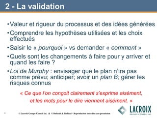 2 - La validation
•Valeur et rigueur du processus et des idées générées
•Comprendre les hypothèses utilisées et les choix
effectués
•Saisir le « pourquoi » vs demander « comment »
•Quels sont les changements à faire pour y arriver et
quand les faire ?
•Loi de Murphy : envisager que le plan n’ira pas
comme prévu; anticiper; avoir un plan B; gérer les
risques connus
« Ce que l’on conçoit clairement s’exprime aisément,
et les mots pour le dire viennent aisément. »
22 © Lacroix Groupe Conseil Inc. & © DuSault & Haddad – Reproduction interdite sans permission
 